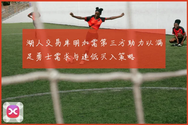 湖人交易库明加需第三方助力以满足勇士需求与逢低买入策略