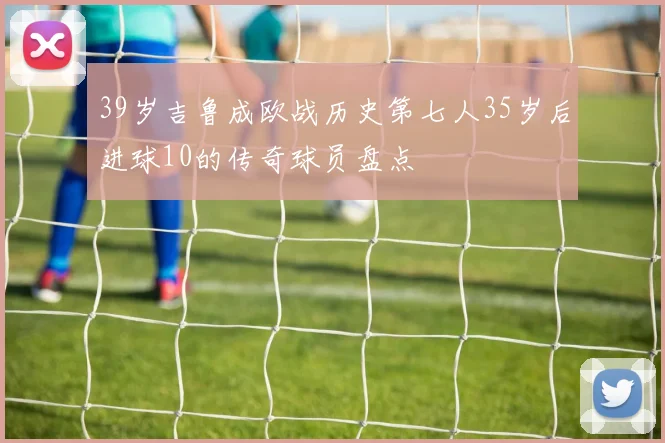 39岁吉鲁成欧战历史第七人35岁后进球10的传奇球员盘点