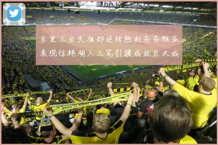 东里三分失准却逆转胜利夯夯维亚表现惊艳湖人三笔引援成就巨大成功