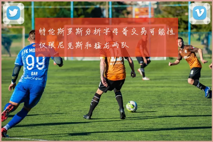 特伦斯罗斯分析字母哥交易可能性仅限尼克斯和猛龙两队