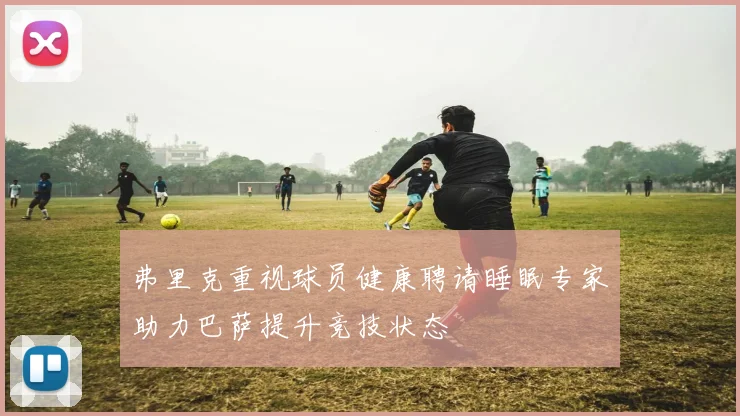 弗里克重视球员健康聘请睡眠专家助力巴萨提升竞技状态
