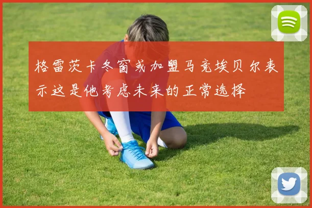 格雷茨卡冬窗或加盟马竞埃贝尔表示这是他考虑未来的正常选择