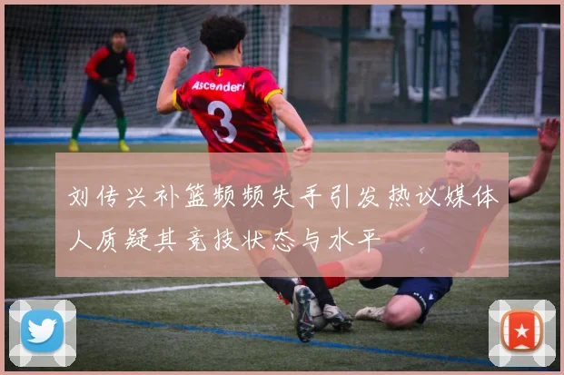 刘传兴补篮频频失手引发热议媒体人质疑其竞技状态与水平