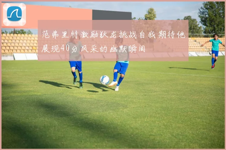 范弗里特激励狄龙挑战自我期待他展现40分风采的幽默瞬间