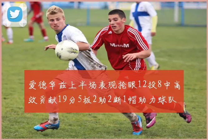 爱德华兹上半场表现抢眼12投8中高效贡献19分5板2助2断1帽助力球队