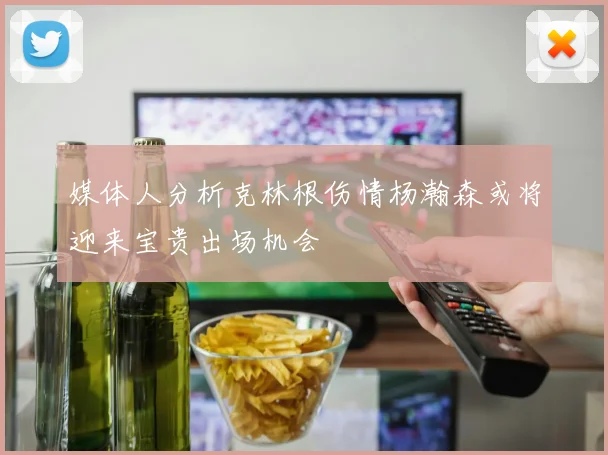 媒体人分析克林根伤情杨瀚森或将迎来宝贵出场机会