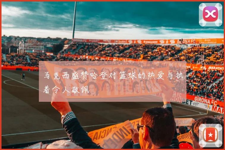 马克西盛赞哈登对篮球的热爱与执着令人敬佩