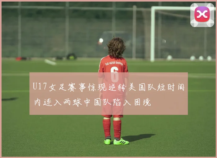 U17女足赛事惊现逆转美国队短时间内连入两球中国队陷入困境