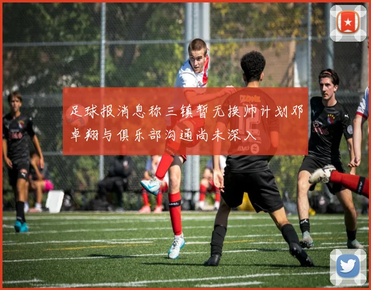 足球报消息称三镇暂无换帅计划邓卓翔与俱乐部沟通尚未深入