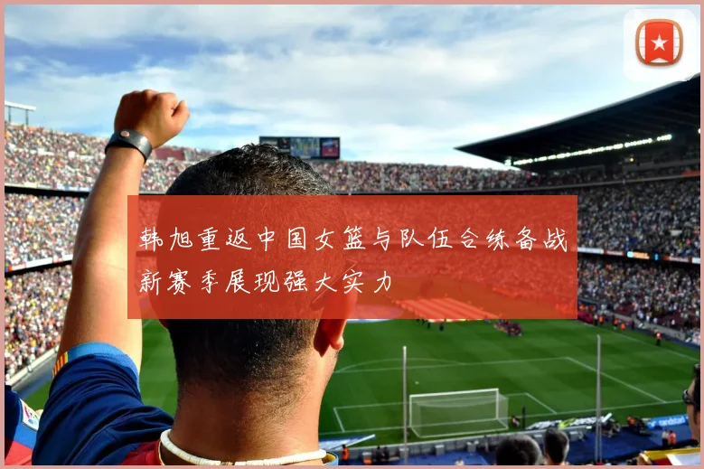 韩旭重返中国女篮与队伍合练备战新赛季展现强大实力
