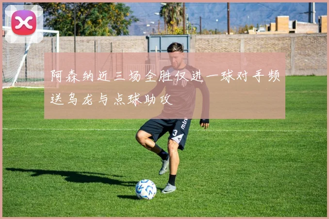 阿森纳近三场全胜仅进一球对手频送乌龙与点球助攻