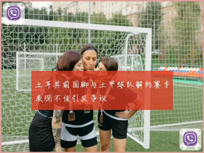 土耳其前国脚与土甲球队解约赛季表现不佳引发争议