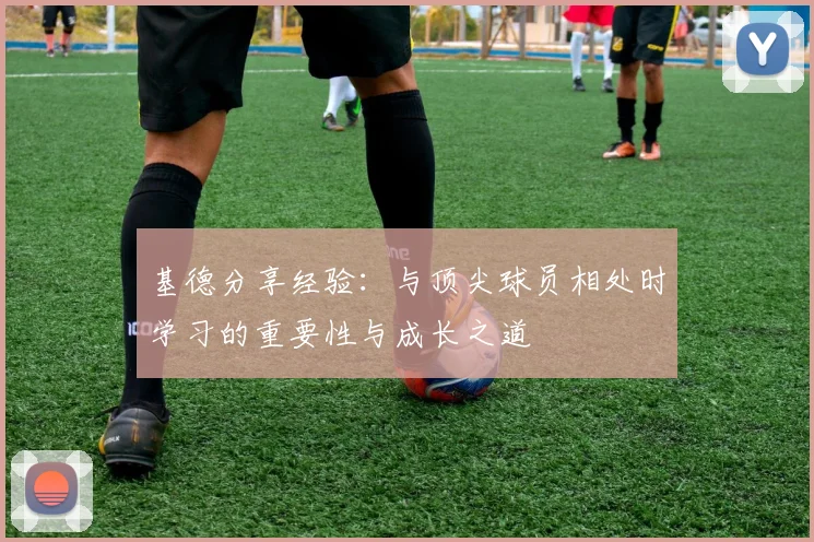 基德分享经验：与顶尖球员相处时学习的重要性与成长之道