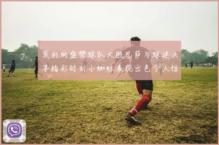 莫利纳盛赞球队大胜巴萨与球迷共享精彩时刻小蜘蛛表现出色令人惊艳
