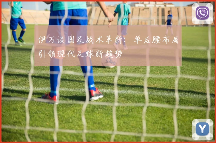 伊万谈国足战术革新：单后腰布局引领现代足球新趋势