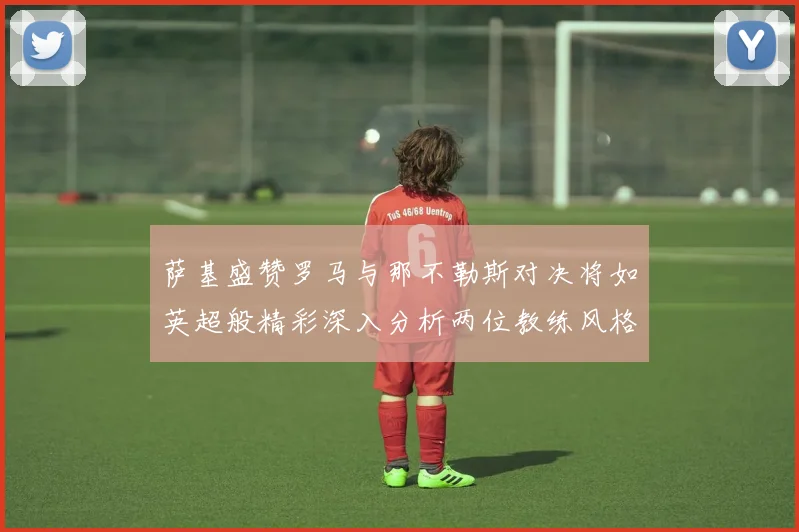 萨基盛赞罗马与那不勒斯对决将如英超般精彩深入分析两位教练风格