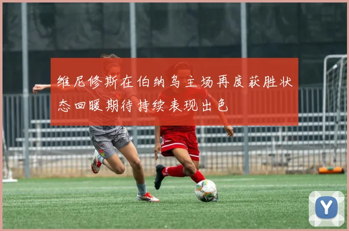 维尼修斯在伯纳乌主场再度获胜状态回暖期待持续表现出色