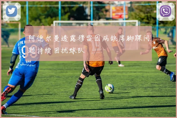 阿德尔曼透露穆雷因病缺席脚踝问题持续困扰球队