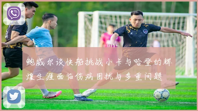 鲍威尔谈快船挑战小卡与哈登的辉煌生涯面临伤病困扰与多重问题