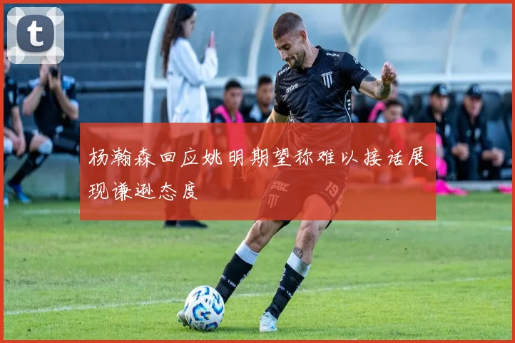 杨瀚森回应姚明期望称难以接话展现谦逊态度