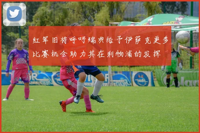 红军旧将呼吁瑞典给予伊萨克更多比赛机会助力其在利物浦的发挥