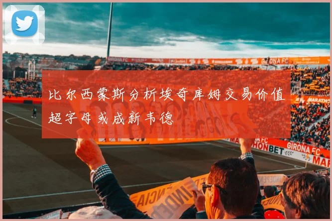 比尔西蒙斯分析埃奇库姆交易价值超字母或成新韦德