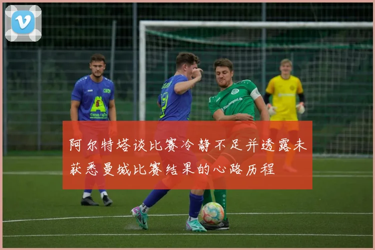 阿尔特塔谈比赛冷静不足并透露未获悉曼城比赛结果的心路历程