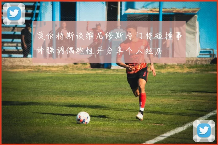 莫伦特斯谈维尼修斯与门将碰撞事件强调偶然性并分享个人经历