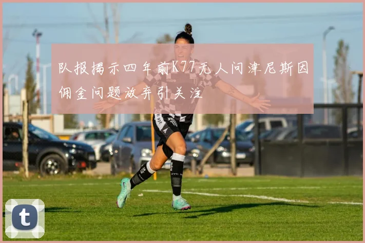 队报揭示四年前K77无人问津尼斯因佣金问题放弃引关注