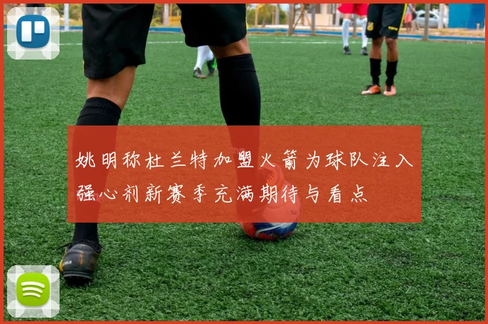 姚明称杜兰特加盟火箭为球队注入强心剂新赛季充满期待与看点