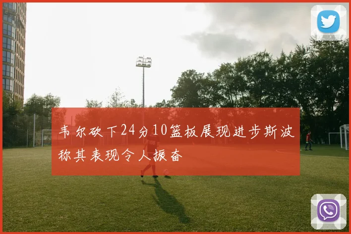 韦尔砍下24分10篮板展现进步斯波称其表现令人振奋